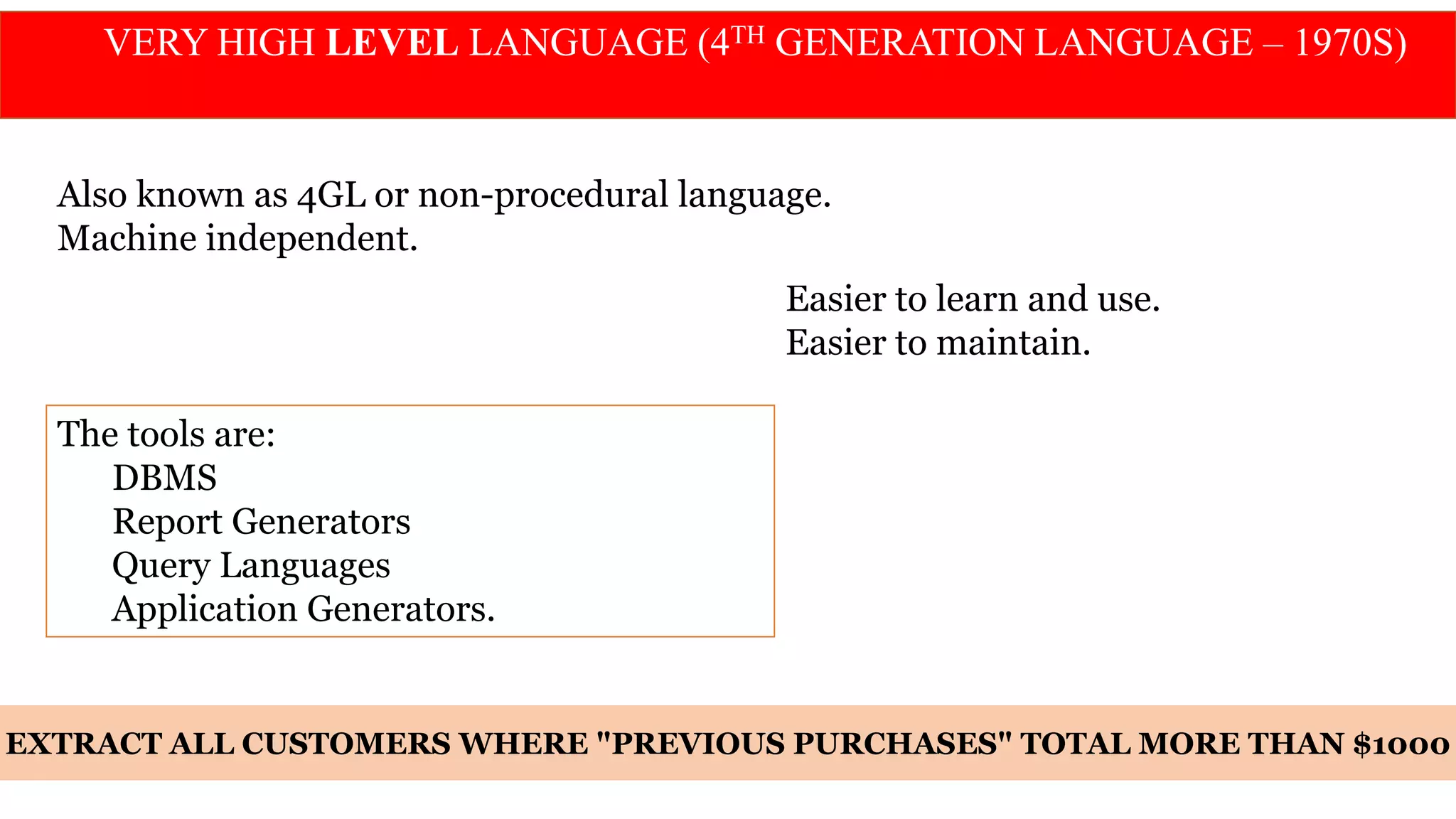 VERY HIGH LEVEL LANGUAGE (4TH GENERATION LANGUAGE – 1970S)
Also known as 4GL or non-procedural language.
Machine independent.
Easier to learn and use.
Easier to maintain.
The tools are:
DBMS
Report Generators
Query Languages
Application Generators.
EXTRACT ALL CUSTOMERS WHERE "PREVIOUS PURCHASES" TOTAL MORE THAN $1000
 