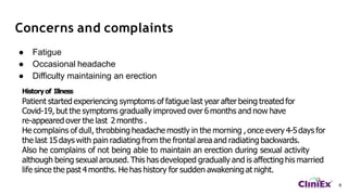 Concerns and complaints
4
● Fatigue
● Occasional headache
● Difficulty maintaining an erection
History of Illness
Patient started experiencing symptoms of fatigue last year after being treated for
Covid-19, but the symptoms gradually improved over 6 months and now have
re-appeared over the last 2 months .
He complains of dull, throbbing headache mostly in the morning ,once every 4-5days for
the last 15days with pain radiating from the frontal area and radiating backwards.
Also he complains of not being able to maintain an erection during sexual activity
although being sexual aroused. This has developed gradually and is affecting his married
life since the past 4 months. He has history for sudden awakening at night.
 