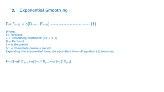 2. Exponential Smoothing
Ft= F(t−1) + α[D(t−1)- F(t−1)] ------------------------- (1)
Where,
F= Forecast
𝛼 = Smoothing coefficient (0≤ 𝛼 ≤ 1)
D = Demand
t = is the period
t-1 = immediate previous period.
Expanding the exponential form, the equivalent form of equation (1) becomes,
Ft=α(1−α)0 D (t−1) + α(1−α)1 D(t−2) + α(1−α)2 D(t−3)
 