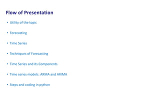 • Utility of the topic
• Forecasting
• Time Series
• Techniques of Forecasting
• Time Series and its Components
• Time series models: ARMA and ARIMA
• Steps and coding in python
 