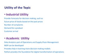 • Industrial Utility
Provide Forecasts for decision making, such as
future price of stocks based on the past prices
Number of complaints
Demand for a product
Customer arrival
• Academic Utility
Data Analytics part of Operations and Supply Chain Management
MDP can be developed
Provides help in learning more decision making models
Python provides the foundation for digital transformation of operations
 