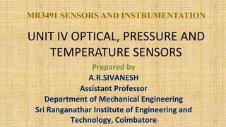 UNIT IV OPTICAL, PRESSURE AND
TEMPERATURE SENSORS
MR3491 SENSORS AND INSTRUMENTATION
Prepared by
A.R.SIVANESH
Assistant Professor
Department of Mechanical Engineering
Sri Ranganathar Institute of Engineering and
Technology, Coimbatore
 