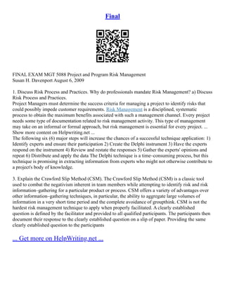 Final
FINAL EXAM MGT 5088 Project and Program Risk Management
Susan H. Davenport August 6, 2009
1. Discuss Risk Process and Practices. Why do professionals mandate Risk Management? a) Discuss
Risk Process and Practices.
Project Managers must determine the success criteria for managing a project to identify risks that
could possibly impede customer requirements. Risk Management is a disciplined, systematic
process to obtain the maximum benefits associated with such a management channel. Every project
needs some type of documentation related to risk management activity. This type of management
may take on an informal or formal approach, but risk management is essential for every project. ...
Show more content on Helpwriting.net ...
The following six (6) major steps will increase the chances of a successful technique application: 1)
Identify experts and ensure their participation 2) Create the Delphi instrument 3) Have the experts
respond on the instrument 4) Review and restate the responses 5) Gather the experts' opinions and
repeat 6) Distribute and apply the data The Delphi technique is a time–consuming process, but this
technique is promising in extracting information from experts who might not otherwise contribute to
a project's body of knowledge.
3. Explain the Crawford Slip Method (CSM). The Crawford Slip Method (CSM) is a classic tool
used to combat the negativism inherent in team members while attempting to identify risk and risk
information–gathering for a particular product or process. CSM offers a variety of advantages over
other information–gathering techniques, in particular, the ability to aggregate large volumes of
information in a very short time period and the complete avoidance of groupthink. CSM is not the
hardest risk management technique to apply when properly facilitated. A clearly established
question is defined by the facilitator and provided to all qualified participants. The participants then
document their response to the clearly established question on a slip of paper. Providing the same
clearly established question to the participants
... Get more on HelpWriting.net ...
 