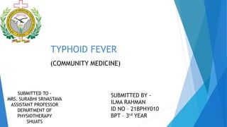TYPHOID FEVER
SUBMITTED TO -
MRS. SURABHI SRIVASTAVA
ASSISTANT PROFESSOR
DEPARTMENT OF
PHYSIOTHERAPY
SHUATS
SUBMITTED BY -
ILMA RAHMAN
ID NO – 21BPHY010
BPT – 3rd YEAR
(COMMUNITY MEDICINE)
 