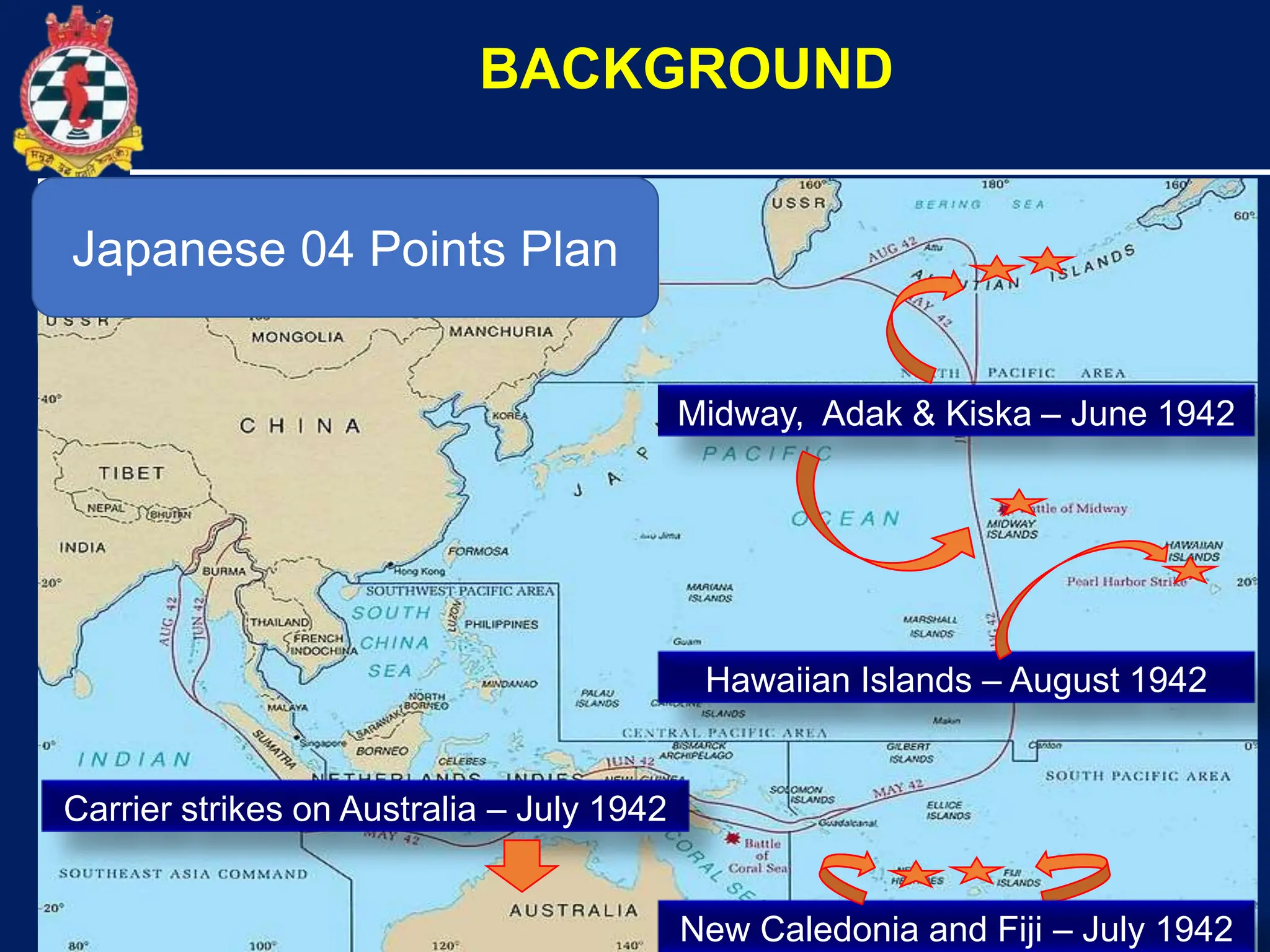 10
The Battle of Midway
BACKGROUND
Midway, Adak & Kiska – June 1942
Carrier strikes on Australia – July 1942
Hawaiian Islands – August 1942
New Caledonia and Fiji – July 1942
Japanese 04 Points Plan
 