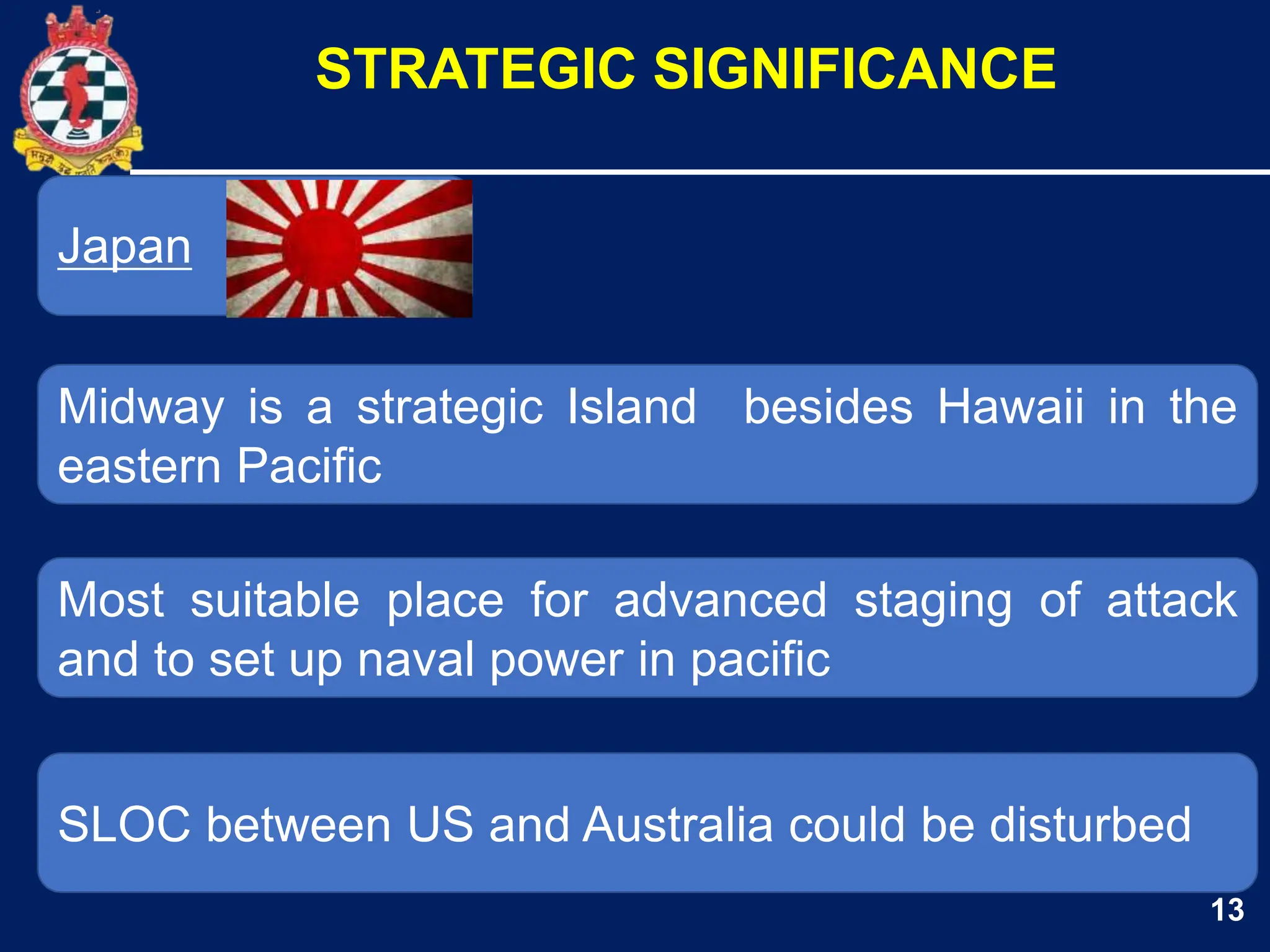 13
Japan
Midway is a strategic Island besides Hawaii in the
eastern Pacific
STRATEGIC SIGNIFICANCE
Most suitable place for advanced staging of attack
and to set up naval power in pacific
SLOC between US and Australia could be disturbed
 