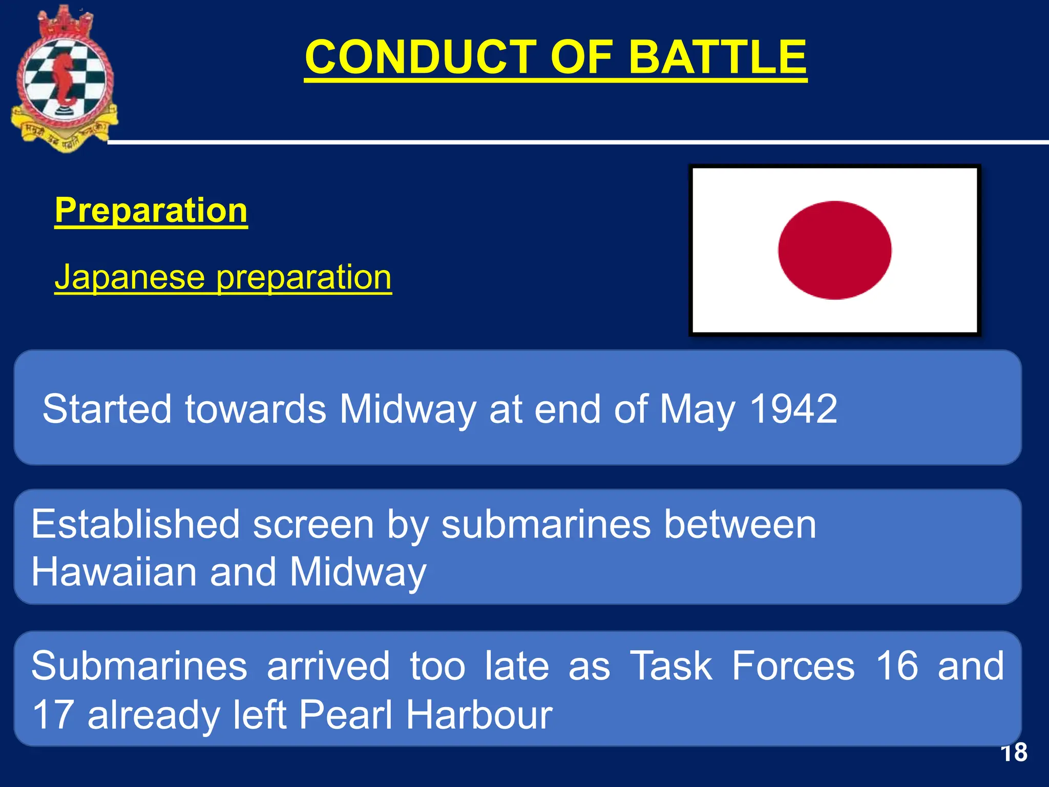 18
Started towards Midway at end of May 1942
Established screen by submarines between
Hawaiian and Midway
CONDUCT OF BATTLE
Submarines arrived too late as Task Forces 16 and
17 already left Pearl Harbour
Preparation
Japanese preparation
 