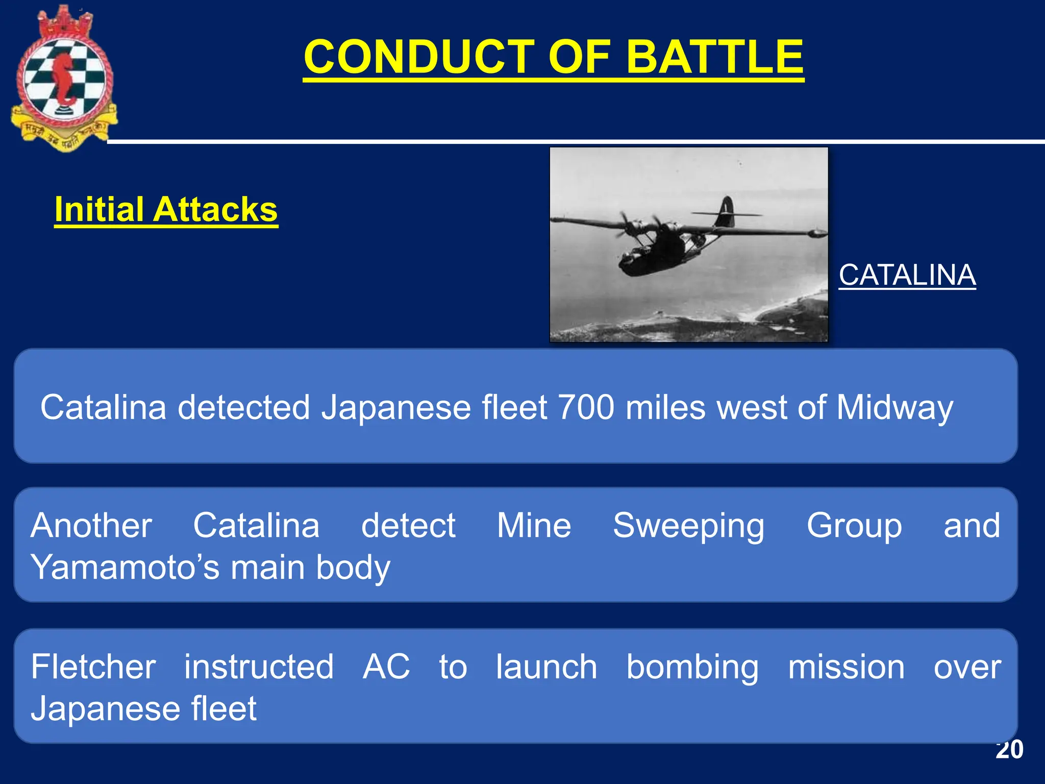 20
Catalina detected Japanese fleet 700 miles west of Midway
Another Catalina detect Mine Sweeping Group and
Yamamoto’s main body
CONDUCT OF BATTLE
Fletcher instructed AC to launch bombing mission over
Japanese fleet
Initial Attacks
CATALINA
 