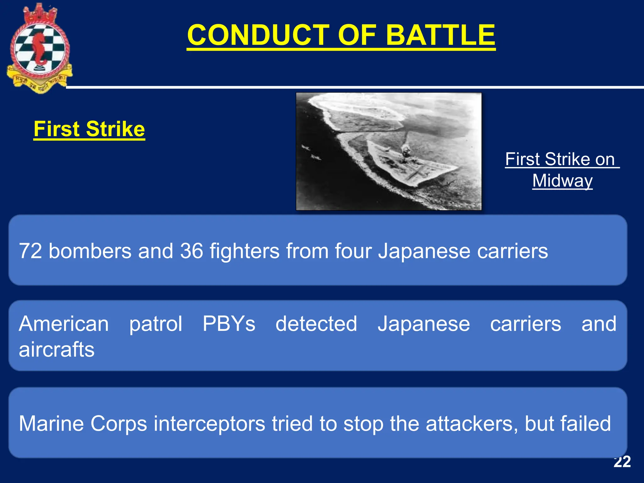 22
72 bombers and 36 fighters from four Japanese carriers
American patrol PBYs detected Japanese carriers and
aircrafts
CONDUCT OF BATTLE
Marine Corps interceptors tried to stop the attackers, but failed
First Strike
First Strike on
Midway
 
