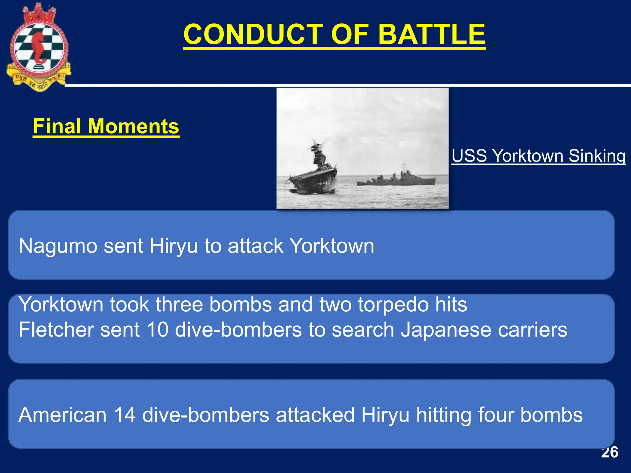 26
Nagumo sent Hiryu to attack Yorktown
Yorktown took three bombs and two torpedo hits
Fletcher sent 10 dive-bombers to search Japanese carriers
CONDUCT OF BATTLE
American 14 dive-bombers attacked Hiryu hitting four bombs
Final Moments
USS Yorktown Sinking
 