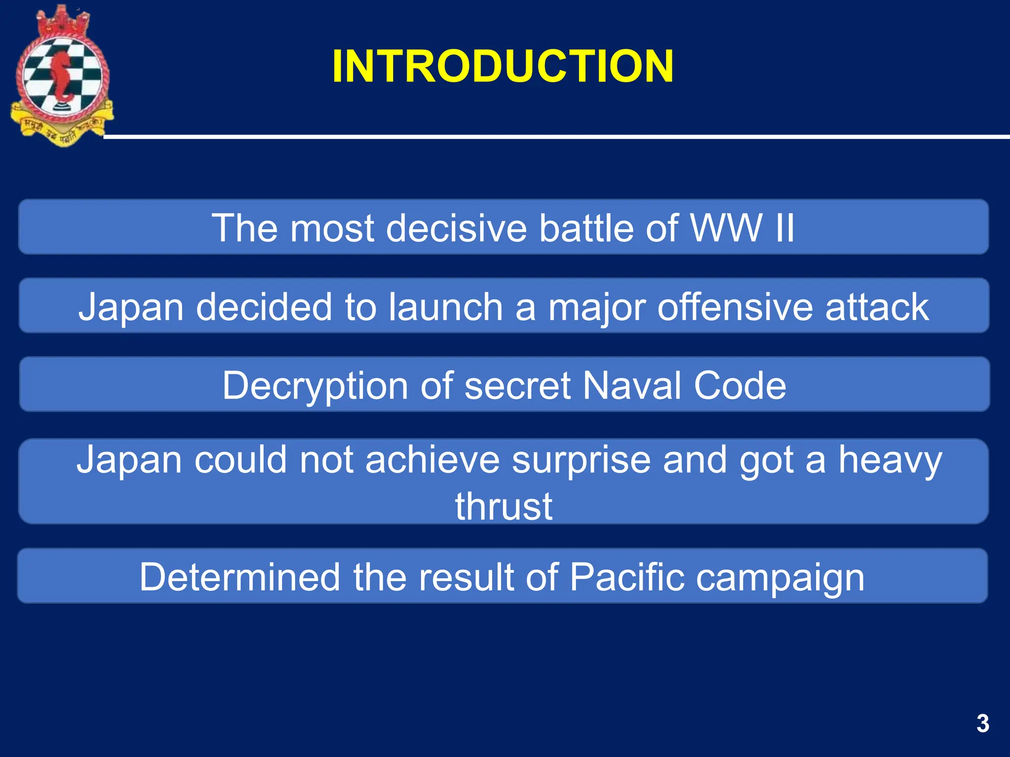 3
The most decisive battle of WW II
INTRODUCTION
Japan decided to launch a major offensive attack
Decryption of secret Naval Code
Japan could not achieve surprise and got a heavy
thrust
Determined the result of Pacific campaign
 
