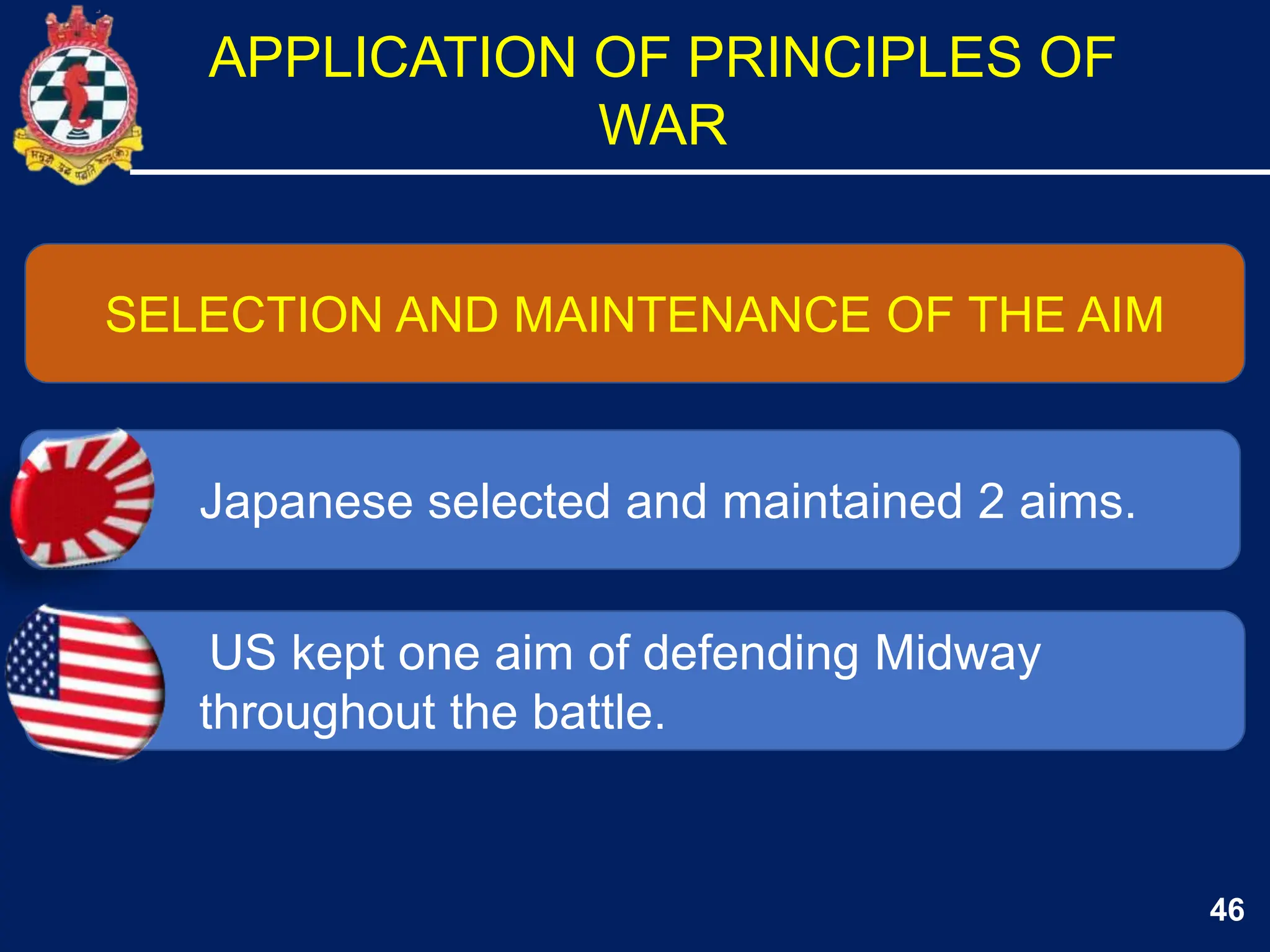 46
SELECTION AND MAINTENANCE OF THE AIM
Japanese selected and maintained 2 aims.
US kept one aim of defending Midway
throughout the battle.
APPLICATION OF PRINCIPLES OF
WAR
 