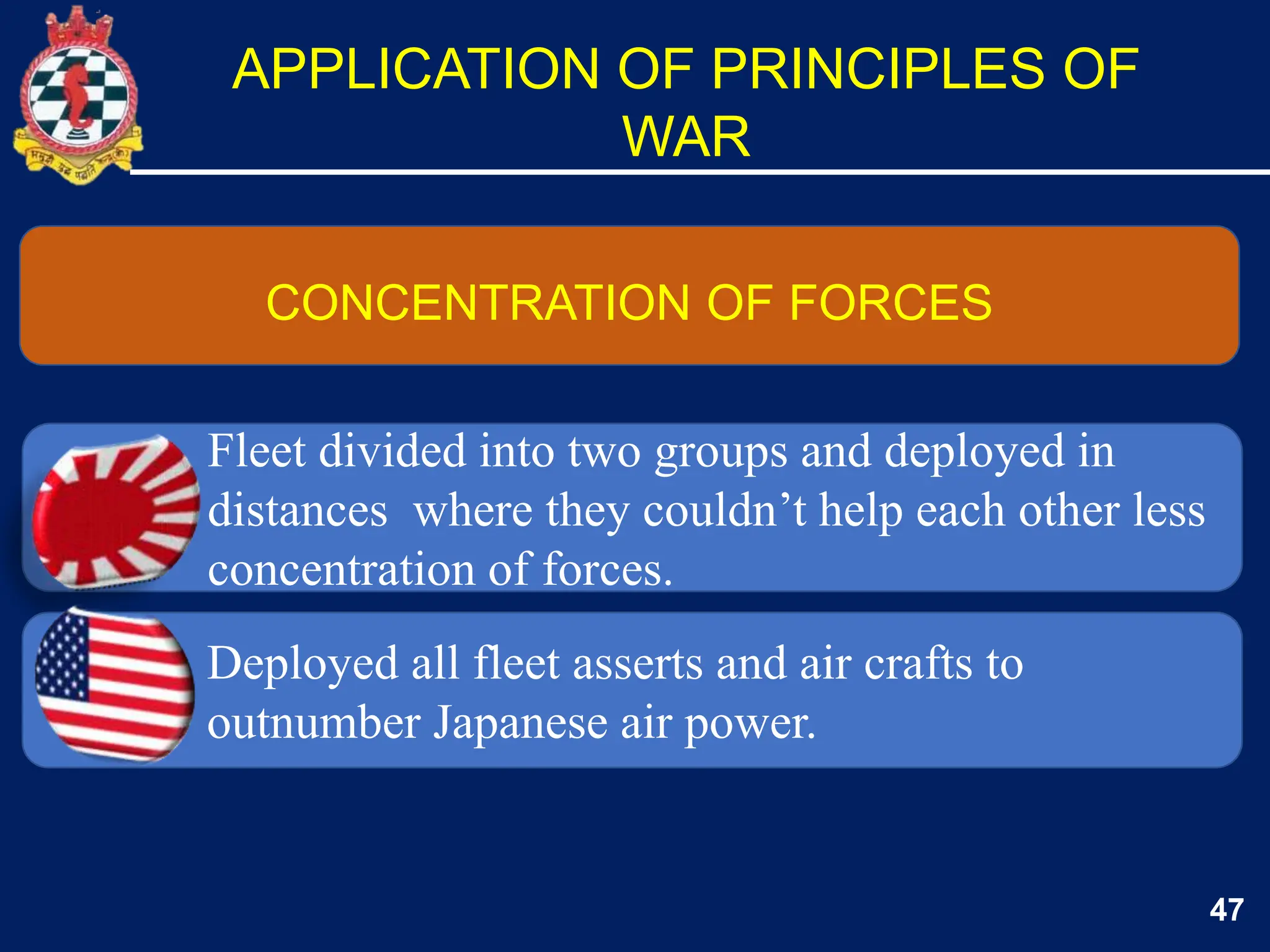 47
CONCENTRATION OF FORCES
APPLICATION OF PRINCIPLES OF
WAR
Deployed all fleet asserts and air crafts to
outnumber Japanese air power.
Fleet divided into two groups and deployed in
distances where they couldn’t help each other less
concentration of forces.
 