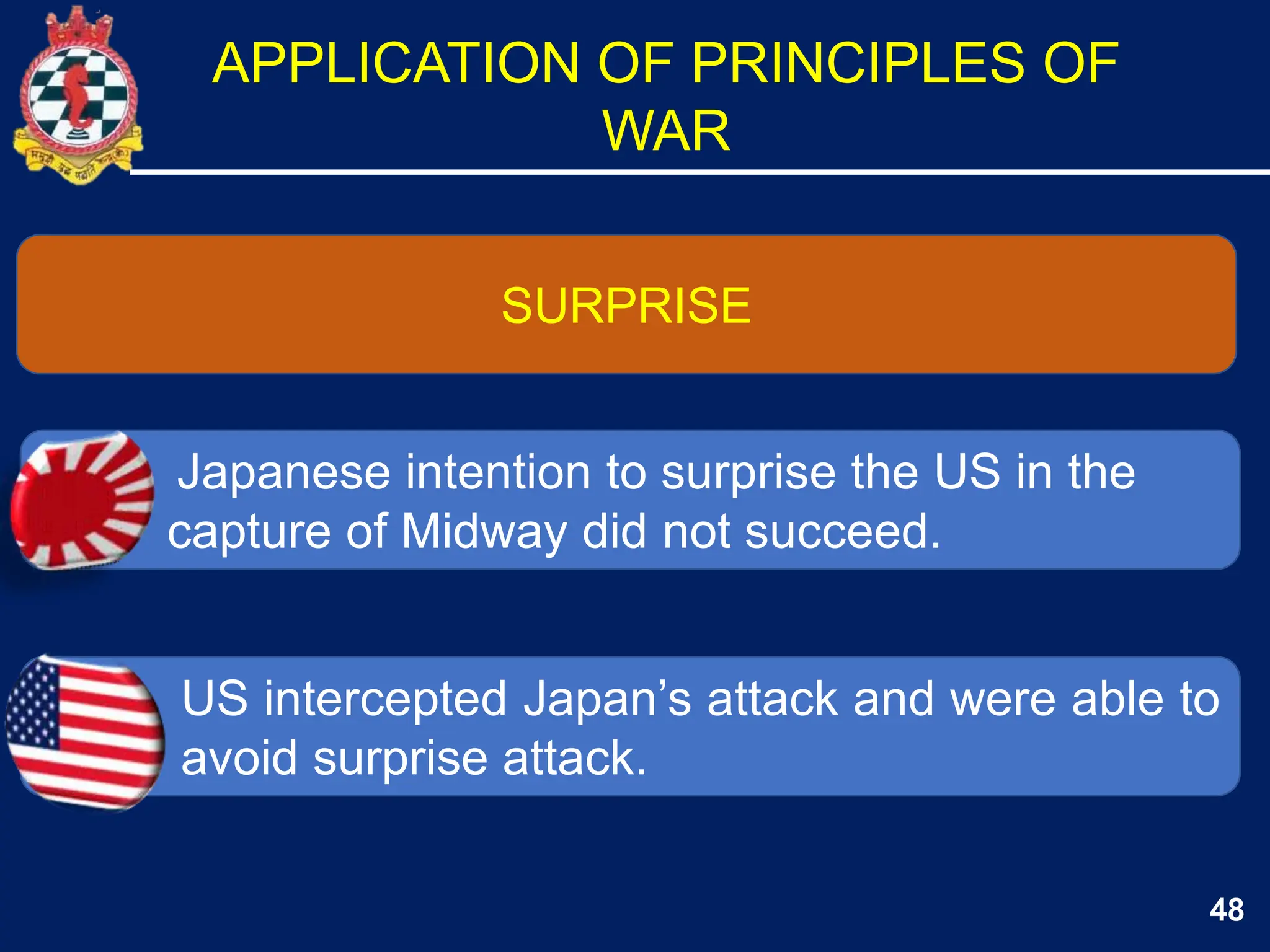48
SURPRISE
Japanese intention to surprise the US in the
capture of Midway did not succeed.
US intercepted Japan’s attack and were able to
avoid surprise attack.
APPLICATION OF PRINCIPLES OF
WAR
 