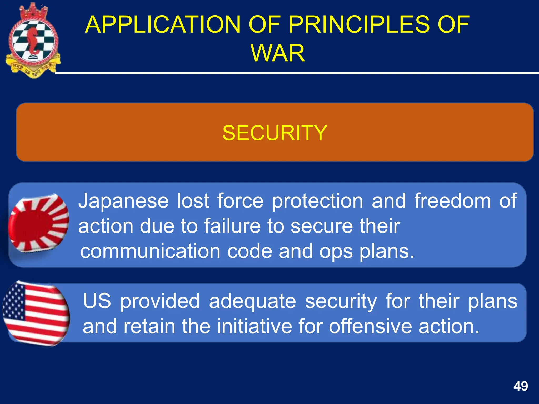 49
SECURITY
Japanese lost force protection and freedom of
action due to failure to secure their
communication code and ops plans.
US provided adequate security for their plans
and retain the initiative for offensive action.
APPLICATION OF PRINCIPLES OF
WAR
 