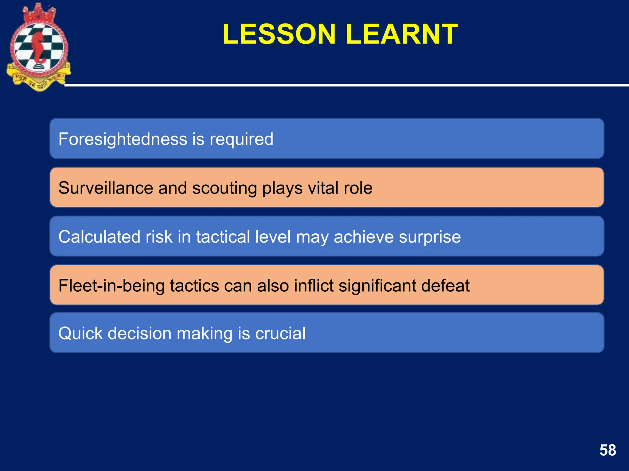 58
Foresightedness is required
Surveillance and scouting plays vital role
LESSON LEARNT
Calculated risk in tactical level may achieve surprise
Fleet-in-being tactics can also inflict significant defeat
Quick decision making is crucial
 