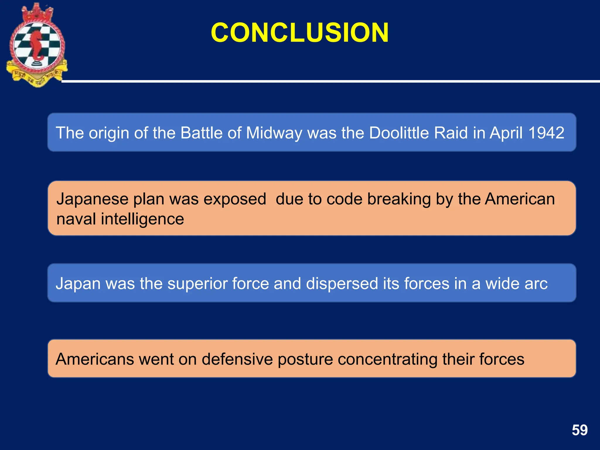 59
The origin of the Battle of Midway was the Doolittle Raid in April 1942
Japanese plan was exposed due to code breaking by the American
naval intelligence
CONCLUSION
Japan was the superior force and dispersed its forces in a wide arc
Americans went on defensive posture concentrating their forces
 