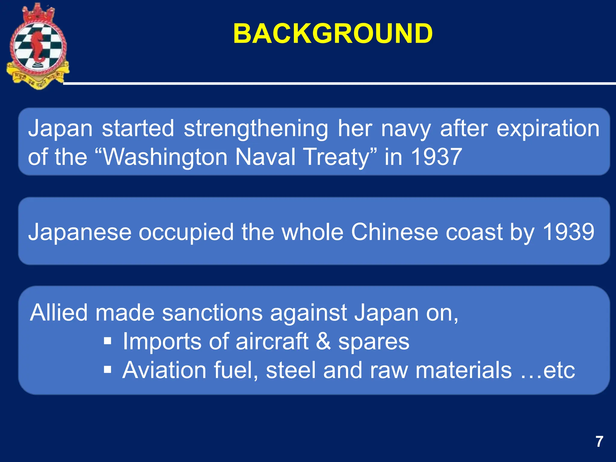 7
Japan started strengthening her navy after expiration
of the “Washington Naval Treaty” in 1937
Japanese occupied the whole Chinese coast by 1939
BACKGROUND
Allied made sanctions against Japan on,
 Imports of aircraft & spares
 Aviation fuel, steel and raw materials …etc
 