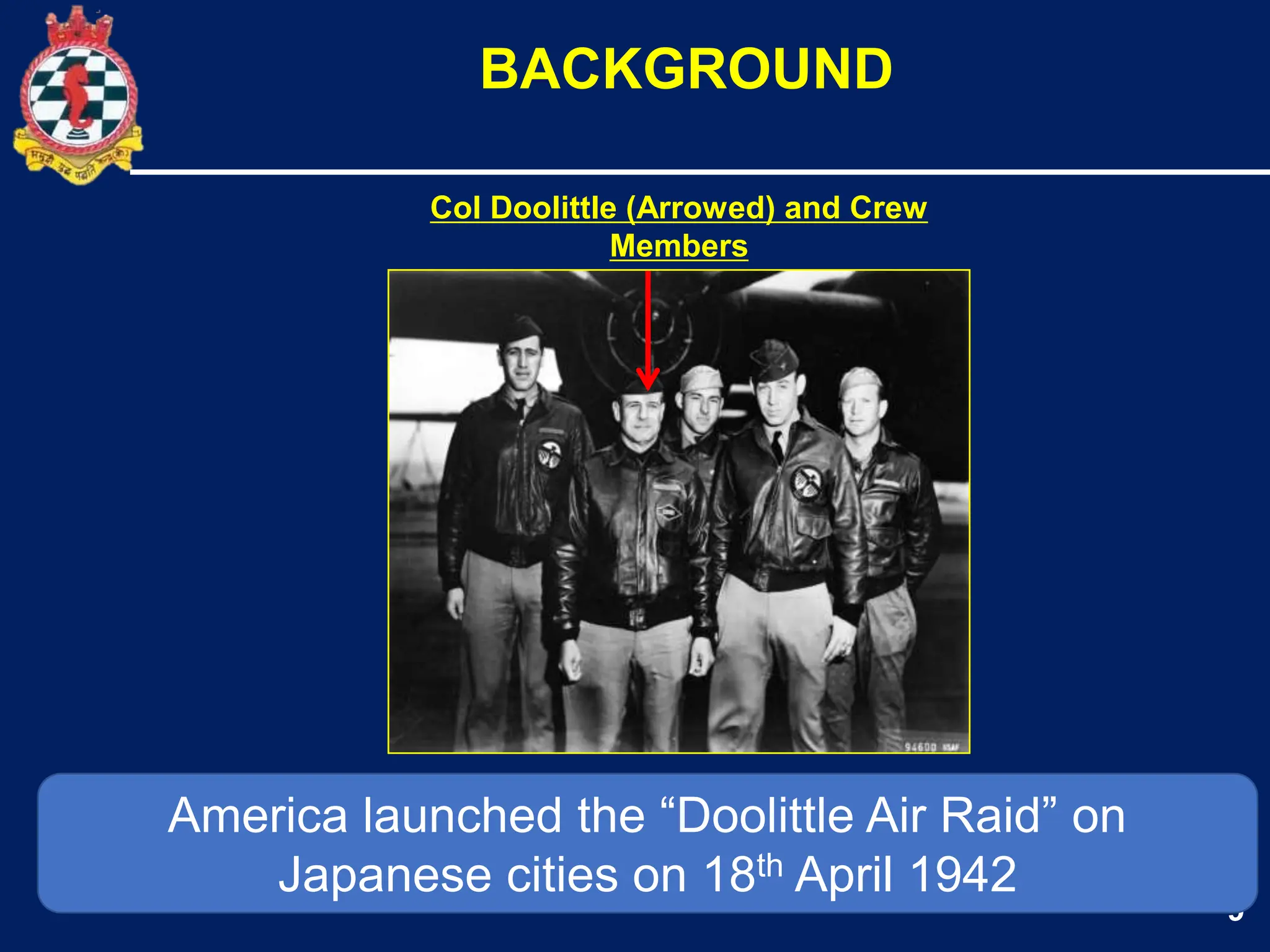 9
BACKGROUND
America launched the “Doolittle Air Raid” on
Japanese cities on 18th April 1942
Col Doolittle (Arrowed) and Crew
Members
 