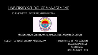 UNIVERSITY SCHOOL OF MANAGEMENT
KURUKSHETRA UNIVERSITY,KURUKSHETRA
PRESENTATION ON – HOW TO MAKE EFFECTIVE PRESENTATION
SUBMITTED TO :Dr CHETNA ARORA MAM SUBMITTED BY : ARHAM JAIN
CLASS: MBA(PREV)
SECTION: A
ROLL NUMBER : 039
 
