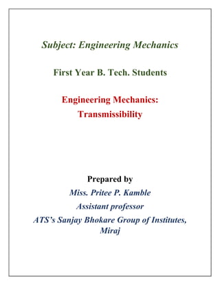 Subject: Engineering Mechanics
First Year B. Tech. Students
Engineering Mechanics:
Transmissibility
Prepared by
Miss. Pritee P. Kamble
Assistant professor
ATS’s Sanjay Bhokare Group of Institutes,
Miraj
 
