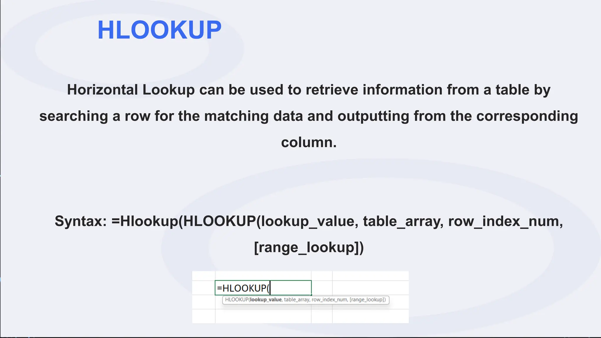 HLOOKUP
Horizontal Lookup can be used to retrieve information from a table by
searching a row for the matching data and outputting from the corresponding
column.
Syntax: =Hlookup(HLOOKUP(lookup_value, table_array, row_index_num,
[range_lookup])
 
