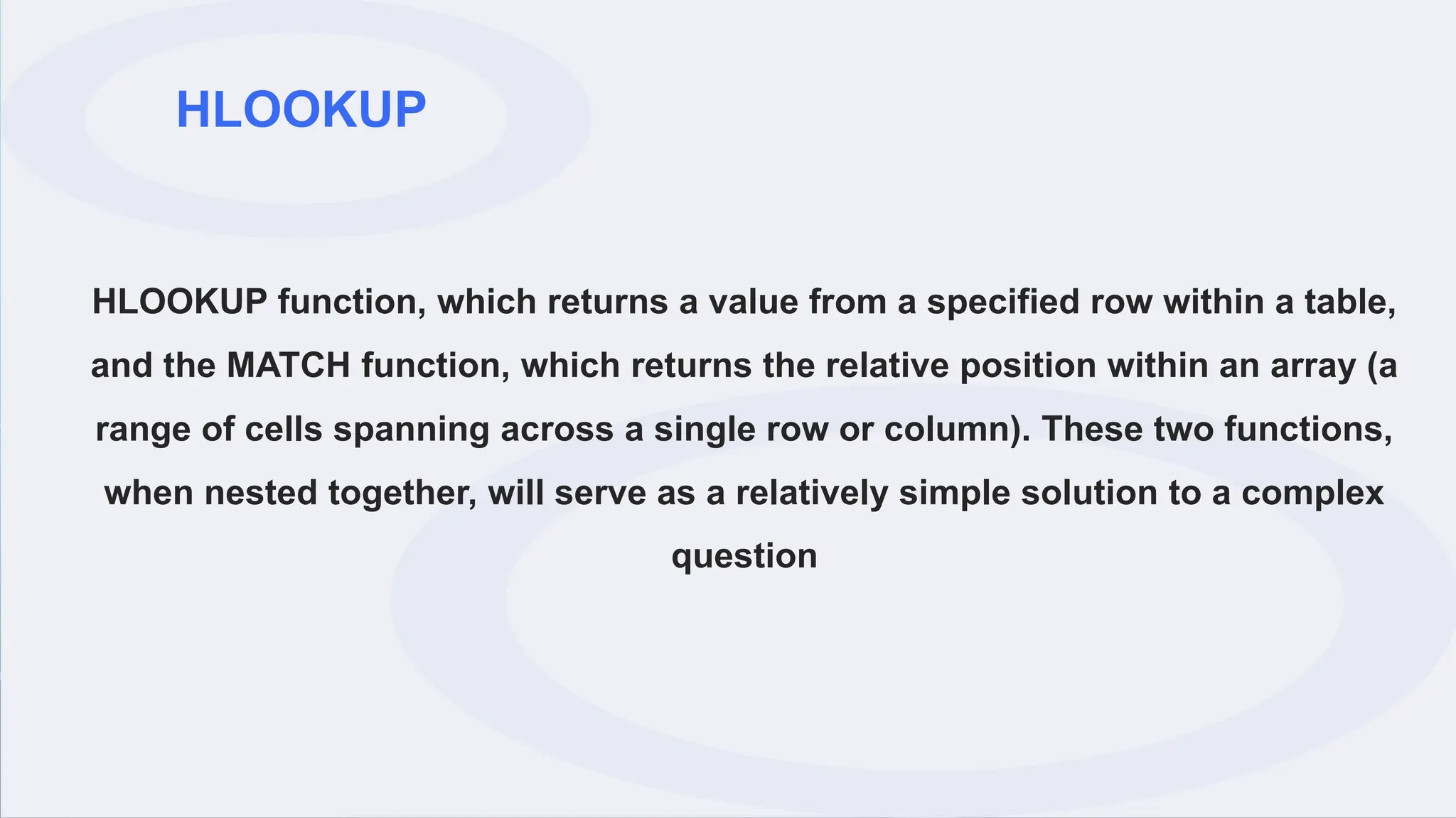HLOOKUP
HLOOKUP function, which returns a value from a specified row within a table,
and the MATCH function, which returns the relative position within an array (a
range of cells spanning across a single row or column). These two functions,
when nested together, will serve as a relatively simple solution to a complex
question
 