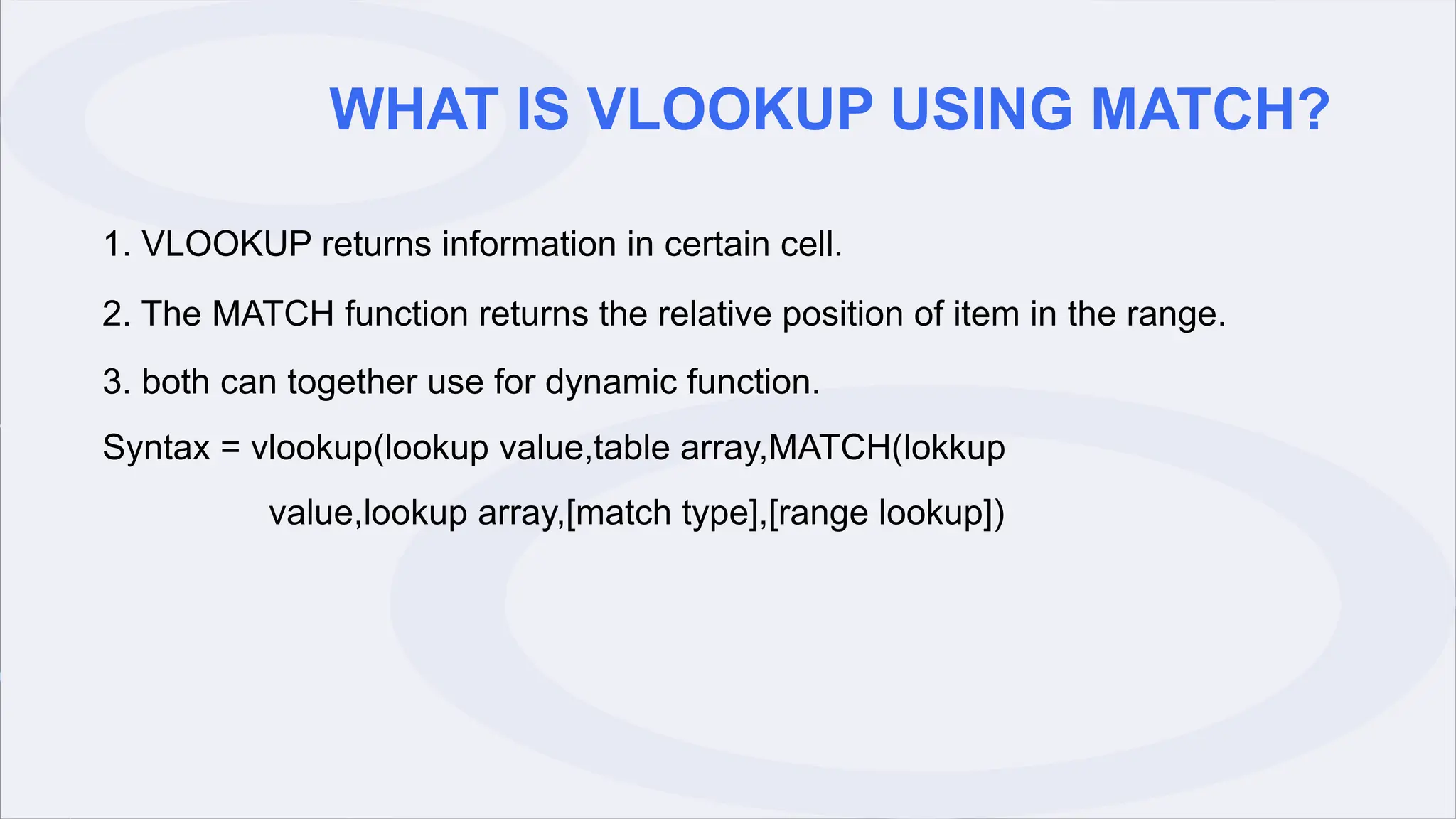 WHAT IS VLOOKUP USING MATCH?
1. VLOOKUP returns information in certain cell.
2. The MATCH function returns the relative position of item in the range.
3. both can together use for dynamic function.
Syntax = vlookup(lookup value,table array,MATCH(lokkup
value,lookup array,[match type],[range lookup])
 