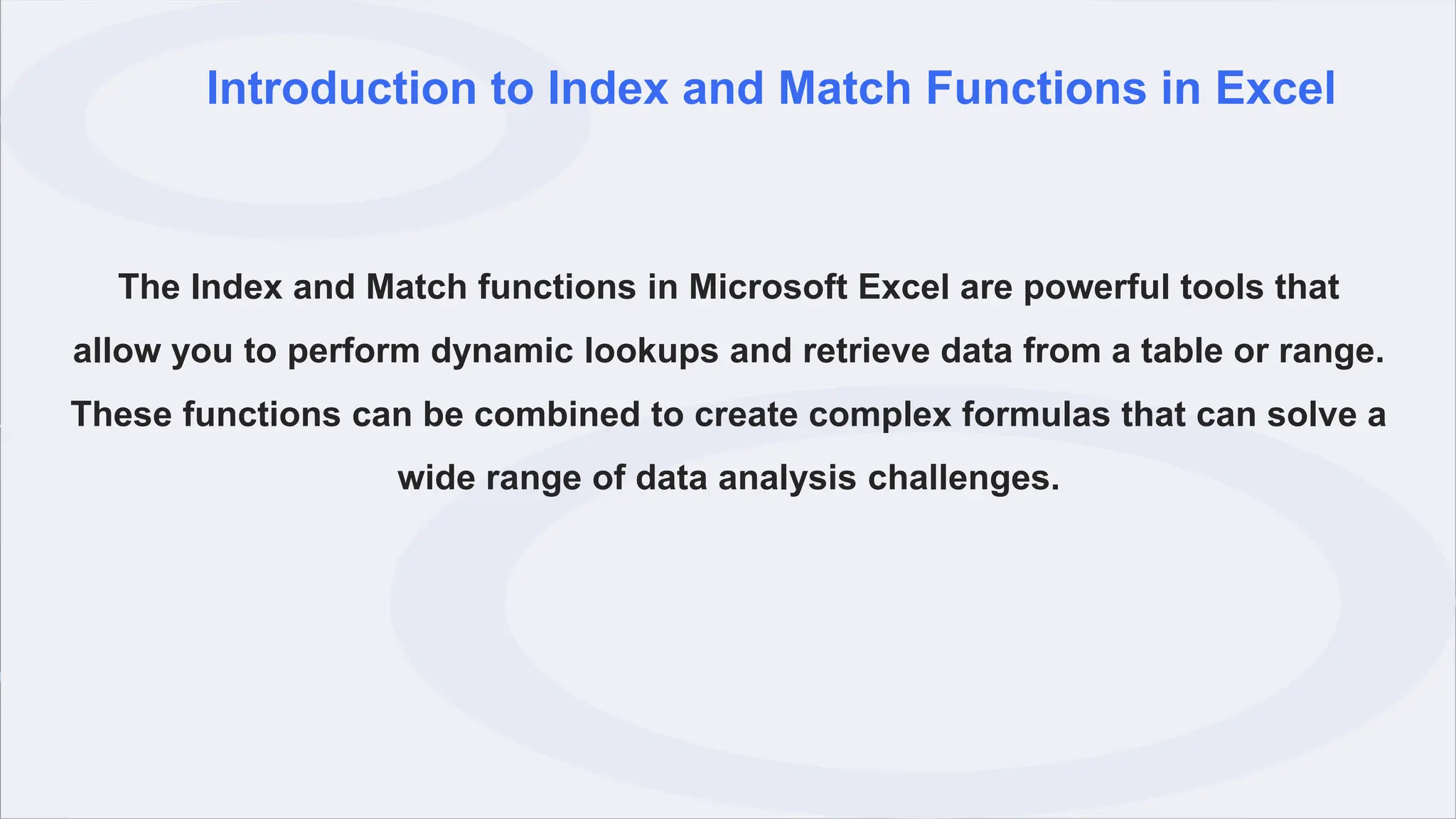 Introduction to Index and Match Functions in Excel
The Index and Match functions in Microsoft Excel are powerful tools that
allow you to perform dynamic lookups and retrieve data from a table or range.
These functions can be combined to create complex formulas that can solve a
wide range of data analysis challenges.
 