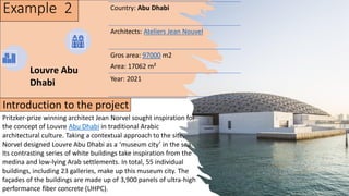 Example 2 Country: Abu Dhabi
Architects: Ateliers Jean Nouvel
Gros area: 97000 m2
Area: 17062 m²
Year: 2021
Louvre Abu
Dhabi
Pritzker-prize winning architect Jean Norvel sought inspiration for
the concept of Louvre Abu Dhabi in traditional Arabic
architectural culture. Taking a contextual approach to the site,
Norvel designed Louvre Abu Dhabi as a ‘museum city’ in the sea.
Its contrasting series of white buildings take inspiration from the
medina and low-lying Arab settlements. In total, 55 individual
buildings, including 23 galleries, make up this museum city. The
façades of the buildings are made up of 3,900 panels of ultra-high
performance fiber concrete (UHPC).
Introduction to the project
 