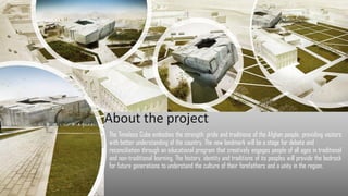 The Timeless Cube embodies the strength, pride and traditions of the Afghan people, providing visitors
with better understanding of the country. The new landmark will be a stage for debate and
reconciliation through an educational program that creatively engages people of all ages in traditional
and non-traditional learning. The history, identity and traditions of its peoples will provide the bedrock
for future generations to understand the culture of their forefathers and a unity in the region.
About the project
 