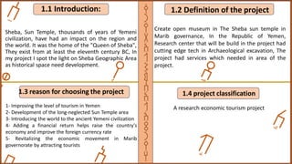 1.1 Introduction:
Sheba, Sun Temple, thousands of years of Yemeni
civilization, have had an impact on the region and
the world. It was the home of the "Queen of Sheba",
They exist from at least the eleventh century BC, In
my project I spot the light on Sheba Geographic Area
as historical space need development.
1.2 Definition of the project
Create open museum in The Sheba sun temple in
Marib governance, In the Republic of Yemen,
Research center that will be build in the project had
cutting edge tech in Archaeological excavation, The
project had services which needed in area of the
project.
1.3 reason for choosing the project
1- Improving the level of tourism in Yemen
2- Development of the long-neglected Sun Temple area
3- Introducing the world to the ancient Yemeni civilization
4- Adding a financial return helps raise the country's
economy and improve the foreign currency rate
5- Revitalizing the economic movement in Marib
governorate by attracting tourists
1.4 project classification
A research economic tourism project
‫ق‬
‫ر‬
‫ي‬
‫ة‬
‫ا‬
‫ل‬
‫ش‬
‫م‬
‫س‬
‫ا‬
‫ل‬
‫ا‬
‫ث‬
‫ر‬
‫ي‬
‫ه‬
 