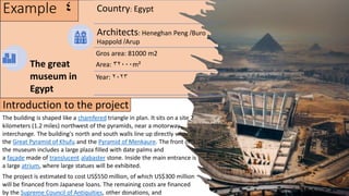Example 4 Country: Egypt
Architects: Heneghan Peng /Buro
Happold /Arup
Gros area: 81000 m2
Area: 32000m²
Year: 2023
The great
museum in
Egypt
The building is shaped like a chamfered triangle in plan. It sits on a site 2
kilometers (1.2 miles) northwest of the pyramids, near a motorway
interchange. The building's north and south walls line up directly with
the Great Pyramid of Khufu and the Pyramid of Menkaure. The front of
the museum includes a large plaza filled with date palms and
a façade made of translucent alabaster stone. Inside the main entrance is
a large atrium, where large statues will be exhibited.
The project is estimated to cost US$550 million, of which US$300 million
will be financed from Japanese loans. The remaining costs are financed
by the Supreme Council of Antiquities, other donations, and
Introduction to the project
 