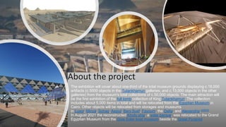The exhibition will cover about one-third of the total museum grounds displaying c.18,000
artifacts (c.5000 objects in the Tutankhamun galleries, and c.13,000 objects in the other
galleries) from the museum's total collections of c.50,000 objects. The main attraction will
be the first exhibition of the full tomb collection of King Tutankhamun. The collection
includes about 5,000 items in total and will be relocated from the Egyptian Museum in
Cairo. Other objects will be relocated from storages and museums
in Luxor, Minya, Sohag, Assiut, Beni Suef, Fayoum, the Delta, and Alexandria.[32][33]
In August 2021 the reconstructed Khufu ship, a solar barque, was relocated to the Grand
Egyptian Museum from the Giza Solar boat museum beside the Great Pyramid
About the project
 