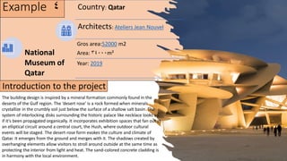 Example 4 Country: Qatar
Architects: Ateliers Jean Nouvel
Gros area:52000 m2
Area: 34000m²
Year: 2019
National
Museum of
Qatar
The building design is inspired by a mineral formation commonly found in the
deserts of the Gulf region. The ‘desert rose’ is a rock formed when minerals
crystallize in the crumbly soil just below the surface of a shallow salt basin. The
system of interlocking disks surrounding the historic palace like necklace looks as
if it’s been propagated organically. It incorporates exhibition spaces that fan out in
an elliptical circuit around a central court, the Hush, where outdoor cultural
events will be staged. The desert-rose form evokes the culture and climate of
Qatar. It emerges from the ground and merges with it. The shadows created by
overhanging elements allow visitors to stroll around outside at the same time as
protecting the interior from light and heat. The sand-colored concrete cladding is
in harmony with the local environment.
Introduction to the project
 