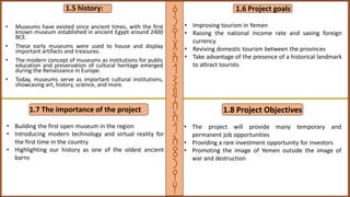 1.5 history:
• Museums have existed since ancient times, with the first
known museum established in ancient Egypt around 2400
BCE.
• These early museums were used to house and display
important artifacts and treasures.
• The modern concept of museums as institutions for public
education and preservation of cultural heritage emerged
during the Renaissance in Europe.
• Today, museums serve as important cultural institutions,
showcasing art, history, science, and more.
1.6 Project goals
• Improving tourism in Yemen
• Raising the national income rate and saving foreign
currency
• Reviving domestic tourism between the provinces
• Take advantage of the presence of a historical landmark
to attract tourists
1.7 The importance of the project
• Building the first open museum in the region
• Introducing modern technology and virtual reality for
the first time in the country
• Highlighting our history as one of the oldest ancient
barns
1.8 Project Objectives
• The project will provide many temporary and
permanent job opportunities
• Providing a rare investment opportunity for investors
• Promoting the image of Yemen outside the image of
war and destruction
‫ق‬
‫ر‬
‫ي‬
‫ة‬
‫ا‬
‫ل‬
‫ش‬
‫م‬
‫س‬
‫ا‬
‫ل‬
‫ا‬
‫ث‬
‫ر‬
‫ي‬
‫ه‬
 