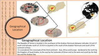 ‫ق‬
‫ر‬
‫ي‬
‫ة‬
‫ا‬
‫ل‬
‫ش‬
‫م‬
‫س‬
‫ا‬
‫ل‬
‫ا‬
‫ث‬
‫ر‬
‫ي‬
‫ه‬
‫ق‬
‫ر‬
‫ي‬
‫ة‬
‫ا‬
‫ل‬
‫ش‬
‫م‬
‫س‬
‫ا‬
‫ل‬
‫ا‬
‫ث‬
‫ر‬
‫ي‬
‫ه‬
‫ق‬
‫ر‬
‫ي‬
‫ة‬
‫ا‬
‫ل‬
‫ش‬
‫م‬
‫س‬
‫ا‬
‫ل‬
‫ا‬
‫ث‬
‫ر‬
‫ي‬
‫ه‬
Geographical
Location
‫ق‬
‫ر‬
‫ي‬
‫ة‬
‫ا‬
‫ل‬
‫ش‬
‫م‬
‫س‬
‫ا‬
‫ل‬
‫ا‬
‫ث‬
‫ر‬
‫ي‬
‫ه‬
The Republic of Yemen is located in the southwest of the Arabian Peninsula between latitudes 12 and 17
south and latitudes north of .53-42 It is located in the south of the Arabian Peninsula and south of the
continent of Asia.
It is considered the crossroads of the third continent - Asia, Africa and Europe - bordered to the north by
the Kingdom of Saudi Arabia, to the east by the Sultanate of Oman and to the west and south by the Red
Sea and the Arabian Sea.
Geographical Location
 