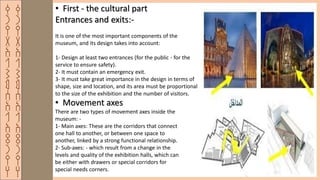 ‫ق‬
‫ر‬
‫ي‬
‫ة‬
‫ا‬
‫ل‬
‫ش‬
‫م‬
‫س‬
‫ا‬
‫ل‬
‫ا‬
‫ث‬
‫ر‬
‫ي‬
‫ه‬
‫ق‬
‫ر‬
‫ي‬
‫ة‬
‫ا‬
‫ل‬
‫ش‬
‫م‬
‫س‬
‫ا‬
‫ل‬
‫ا‬
‫ث‬
‫ر‬
‫ي‬
‫ه‬
• First - the cultural part
Entrances and exits:-
It is one of the most important components of the
museum, and its design takes into account:
1- Design at least two entrances (for the public - for the
service to ensure safety).
2- It must contain an emergency exit.
3- It must take great importance in the design in terms of
shape, size and location, and its area must be proportional
to the size of the exhibition and the number of visitors.
• Movement axes
There are two types of movement axes inside the
museum: -
1- Main axes: These are the corridors that connect
one hall to another, or between one space to
another, linked by a strong functional relationship.
2- Sub-axes: - which result from a change in the
levels and quality of the exhibition halls, which can
be either with drawers or special corridors for
special needs corners.
 