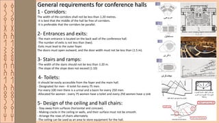 ‫ق‬
‫ر‬
‫ي‬
‫ة‬
‫ا‬
‫ل‬
‫ش‬
‫م‬
‫س‬
‫ا‬
‫ل‬
‫ا‬
‫ث‬
‫ر‬
‫ي‬
‫ه‬
‫ق‬
‫ر‬
‫ي‬
‫ة‬
‫ا‬
‫ل‬
‫ش‬
‫م‬
‫س‬
‫ا‬
‫ل‬
‫ا‬
‫ث‬
‫ر‬
‫ي‬
‫ه‬
General requirements for conference halls
1 - Corridors:
The width of the corridors shall not be less than 1.20 metres.
-It is best that the middle of the hall be free of corridors.
-It is preferable that the corridors be parallel.
2- Entrances and exits:
-The main entrance is located on the back wall of the conference hall.
-The number of exits is not less than (two).
-Exits must lead to the outer foyer.
The doors must open outward, and the door width must not be less than (1.5 m).
3- Stairs and ramps:
-The width of the stairs should not be less than 1.20 m.
-The slope of the slope does not exceed (1:10)
4- Toilets:
-It should be easily accessible from the foyer and the main hall.
- Designated for men - A toilet for every 75 men.
-For every 100 men there is a urinal and a basin for every 250 men.
-Allocated for women - every 75 women have a toilet and every 250 women have a sink
5- Design of the ceiling and hall chairs:
- Stay away from surfaces (horizontal and concave).
- Making cracks in the ceiling or walls, and their surface must not be smooth.
- Arrange the rows of chairs alternately.
-The ceiling can be used as an area to store equipment for the hall.
 