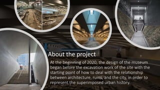 At the beginning of 2020, the design of the museum
began before the excavation work of the site with the
starting point of how to deal with the relationship
between architecture, ruins, and the city, in order to
represent the superimposed urban history.
About the project
 