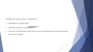 Importance –
Identification of type of flow is important in-
▶ Manufacture of dosage forms
▶ Handling of drugs for administration
▶ The flow of fluid through a pipe can be viscous or turbulent and it can be determined
by Reynolds number.
 
