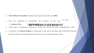 REYNOLDS EXPERIMENT
▶ Prof. Osborne Reynolds conducted the experiment in the year 1883.
▶ This was conducted to demonstrate the existence of two types
1. Laminar Flow 2. Turbulent Flow
of flow :-
▶ Glass tube is connected to reservoir of water, rate of flow of water is adjusted by a valve.
▶ A reservoir of colored solution is connected to one end of the glass tube with help of nozzle.
Colored solution is introduced into the nozzle as fine stream through jet tube.
 