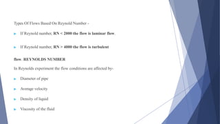 Types Of Flows Based On Reynold Number -
▶ If Reynold number, RN < 2000 the flow is laminar flow.
▶ If Reynold number, RN > 4000 the flow is turbulent
flow. REYNOLDS NUMBER
In Reynolds experiment the flow conditions are affected by-
▶ Diameter of pipe
▶ Average velocity
▶ Density of liquid
▶ Viscosity of the fluid
 