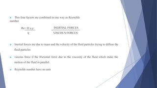 ▶ This four factors are combined in one way as Reynolds
number
Re= D u ρ INERTIAL FORCES
ƞ VISCOUS FORCES
▶ Inertial forces are due to mass and the velocity of the fluid particles trying to diffuse the
fluid particles
▶ viscous force if the frictional force due to the viscosity of the fluid which make the
motion of the fluid in parallel.
▶ Reynolds number have no unit
 