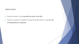 APPLICATIONS
▶ Reynolds number is used to predict the nature of the flow
▶ Stocks law equation is modified to include Reynolds number to study the rate
of sedimentation in suspension
 
