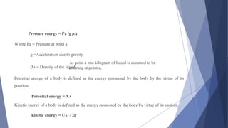 At point a one kilogram of liquid is assumed to be
entering at point a,
Pressure energy = Pa /g ρA
Where Pa = Pressure at point a
g =Acceleration due to gravity
ρA = Density of the liquid
Potential energy of a body is defined as the energy possessed by the body by the virtue of its
position-
Potential energy = XA
Kinetic energy of a body is defined as the energy possessed by the body by virtue of its motion,
kinetic energy = UA2 / 2g
 
