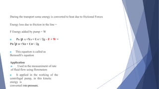 During the transport some energy is converted to heat due to frictional Forces
Energy loss due to friction in the line =
F Energy added by pump = W
▶ Pa /ρ A +XA + UA2 / 2g – F + W =
PB /ρ B +XB + UB2 / 2g
▶ This equation is called as
Bernoulli's equation
Application
▶ Used in the measurement of rate
of fluid flow using flowmeters
▶ It applied in the working of the
centrifugal pump, in this kinetic
energy is
converted into pressure.
 