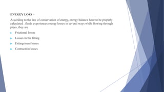ENERGY LOSS –
According to the law of conservation of energy, energy balance have to be properly
calculated . fluids experiences energy losses in several ways while flowing through
pipes, they are
▶ Frictional losses
▶ Losses in the fitting
▶ Enlargement losses
▶ Contraction losses
 