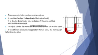 Simple manometer
▶ This manometer is the most commonly used one
▶ It consists of a glass U shaped tube filled with a liquid
A- of density ρA kg /meter cube and above A the arms are filled
with liquid B of density ρB
▶ The liquid A and B are immiscible and the interference can be seen clearly
▶ If two different pressures are applied on the two arms, the meniscus of
higher than the other
the one liquid will be
 