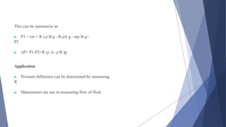 This can be summarise as
▶ P1 + (m + R ) ρ B g - R ρA g - mρ B g=
P2
▶ ∆P= P1-P2=R (ρ A- ρ B )g
Application
▶ Pressure difference can be determined by measuring
R
▶ Manometers are use in measuring flow of fluid.
 